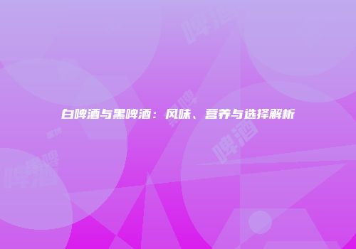 白啤酒与黑啤酒：风味、营养与选择解析