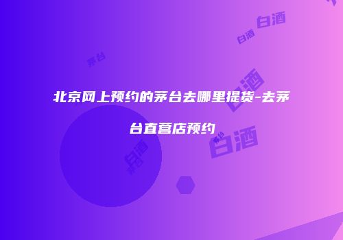 北京网上预约的茅台去哪里提货-去茅台直营店预约