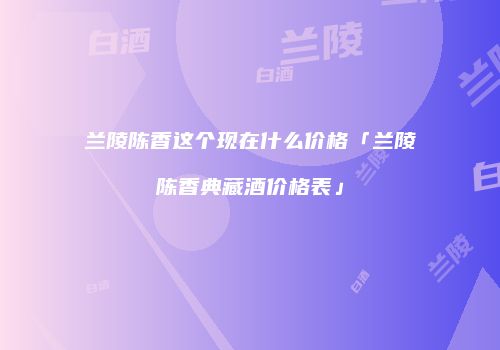 兰陵陈香这个现在什么价格「兰陵陈香典藏酒价格表」