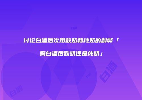 讨论白酒后饮用酸奶和纯奶的利弊「喝白酒后酸奶还是纯奶」