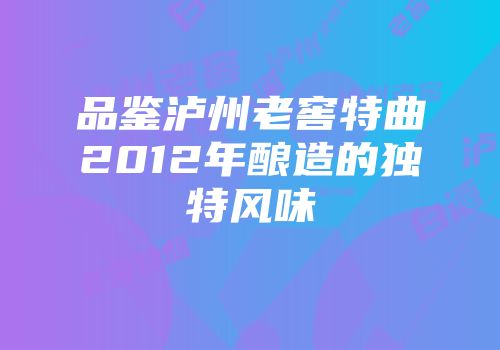 品鉴泸州老窖特曲2012年酿造的独特风味