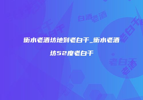 衡水老酒坊地到老白干_衡水老酒坊52度老白干