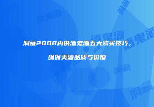 洞藏2008内供酒鬼酒五大购买技巧，确保美酒品质与价值