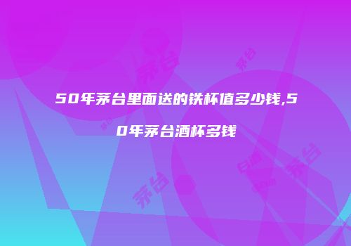 50年茅台里面送的铁杯值多少钱,50年茅台酒杯多钱