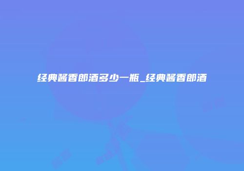 经典酱香郎酒多少一瓶_经典酱香郎酒