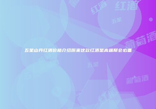 五星山丹红酒价格介绍原来这款红酒是高端聚会必备