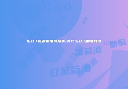 乐好干红葡萄酒价格表-有什么好玩的游戏吗