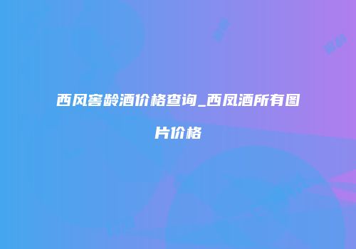 西风窖龄酒价格查询_西凤酒所有图片价格