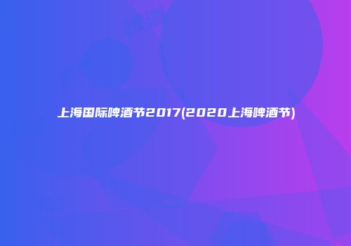 上海国际啤酒节2017(2020上海啤酒节)