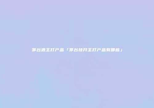 茅台酒主打产品「茅台技开主打产品有哪些」