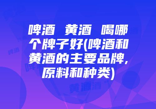 啤酒 黄酒 喝哪个牌子好(啤酒和黄酒的主要品牌,原料和种类)