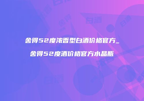 舍得52度浓香型白酒价格官方_舍得52度酒价格官方水晶瓶