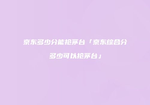 京东多少分能抢茅台「京东综合分多少可以抢茅台」