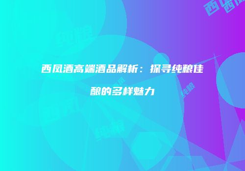 西凤酒高端酒品解析：探寻纯粮佳酿的多样魅力