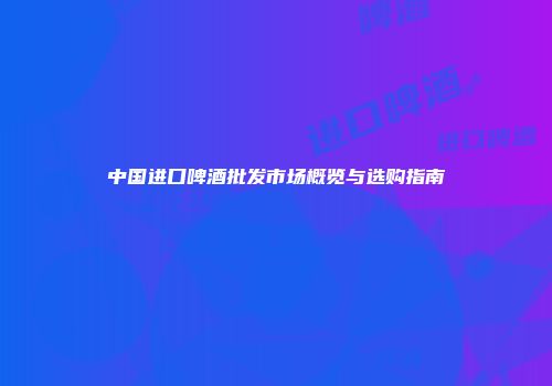 中国进口啤酒批发市场概览与选购指南