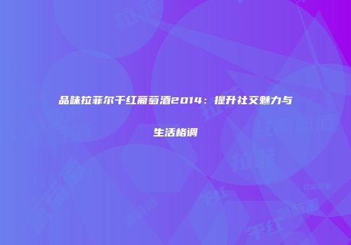 品味拉菲尔干红葡萄酒2014：提升社交魅力与生活格调
