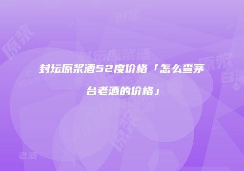 封坛原浆酒52度价格「怎么查茅台老酒的价格」