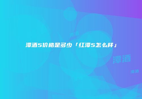 潭酒5价格是多少「红潭5怎么样」
