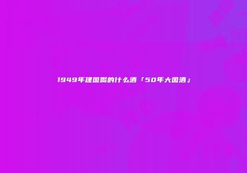1949年建国喝的什么酒「50年大国酒」