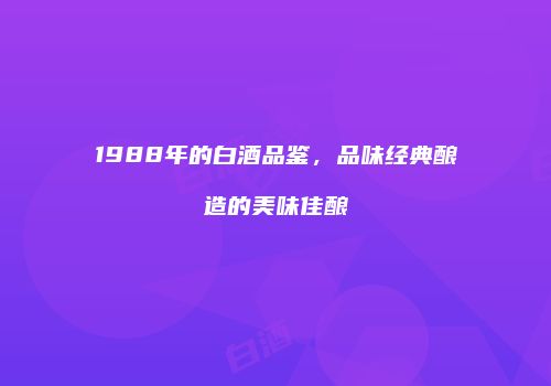 1988年的白酒品鉴，品味经典酿造的美味佳酿
