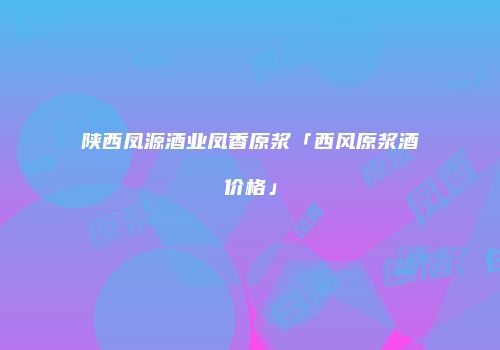 陕西凤源酒业凤香原浆「西风原浆酒价格」