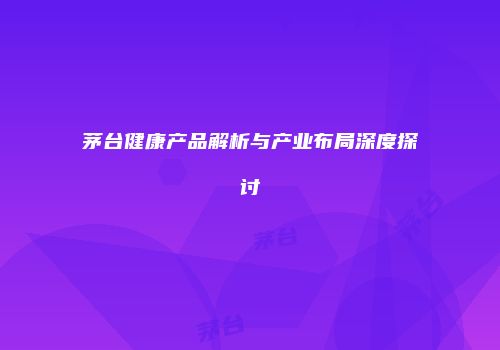 茅台健康产品解析与产业布局深度探讨