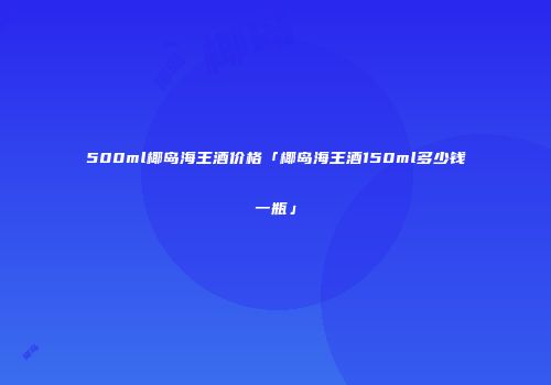 500ml椰岛海王酒价格「椰岛海王酒150ml多少钱一瓶」