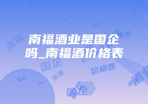 南福酒业是国企吗_南福酒价格表