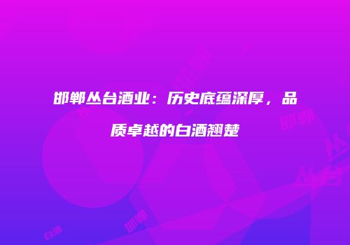 邯郸丛台酒业：历史底蕴深厚，品质卓越的白酒翘楚