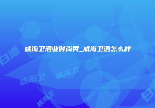 威海卫酒业时尚秀_威海卫酒怎么样