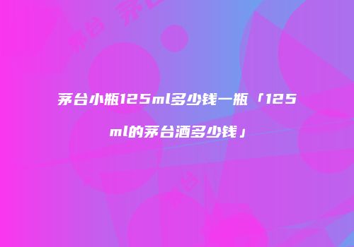 茅台小瓶125ml多少钱一瓶「125ml的茅台酒多少钱」