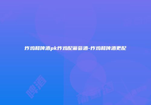 炸鸡和啤酒pk炸鸡配葡萄酒-炸鸡和啤酒更配