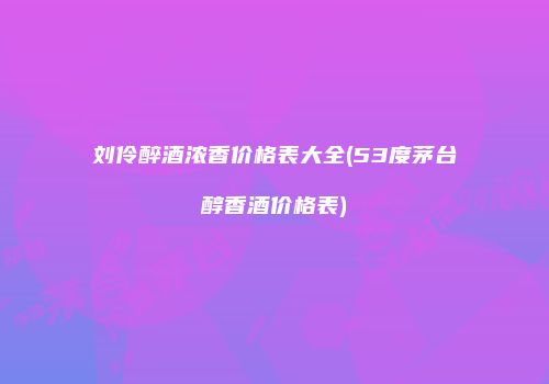 刘伶醉酒浓香价格表大全(53度茅台醇香酒价格表)