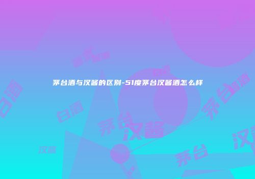 茅台酒与汉酱的区别-51度茅台汉酱酒怎么样