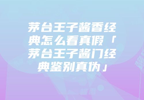 茅台王子酱香经典怎么看真假「茅台王子酱门经典鉴别真伪」