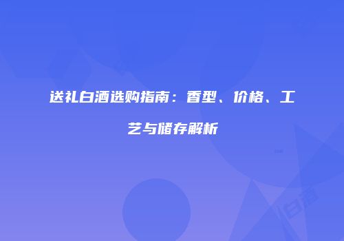 送礼白酒选购指南：香型、价格、工艺与储存解析