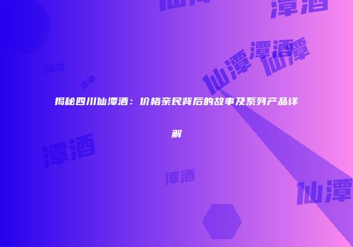 揭秘四川仙潭酒：价格亲民背后的故事及系列产品详解