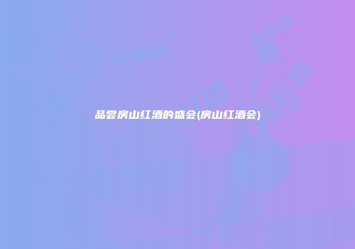 品尝房山红酒的盛会(房山红酒会)