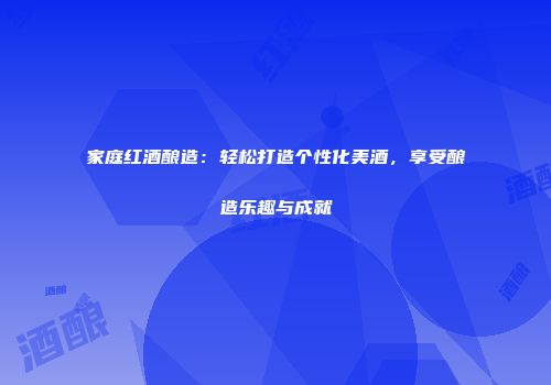 家庭红酒酿造：轻松打造个性化美酒，享受酿造乐趣与成就