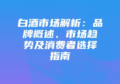 白酒市场解析：品牌概述、市场趋势及消费者选择指南