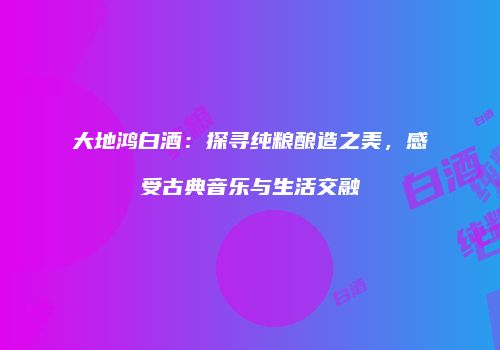 大地鸿白酒：探寻纯粮酿造之美，感受古典音乐与生活交融