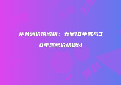 茅台酒价值解析：五星18年陈与30年陈酿价格探讨