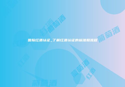 国际红酒认证_了解红酒认证的标准和流程