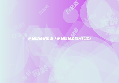 茅台白金窖龄酒「茅台白金酒如何代理」
