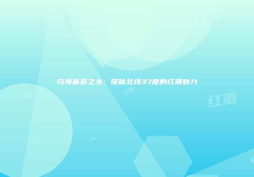 乌海葡萄之乡：探秘北纬37度的红酒魅力