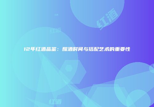 12年红酒品鉴：醒酒时间与搭配艺术的重要性