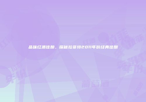 品味红酒佳酿，探秘拉菲特2011年份经典佳酿