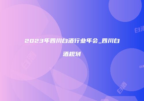 2023年四川白酒行业年会_四川白酒规划