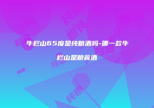 牛栏山65度是纯粮酒吗-哪一款牛栏山是粮食酒