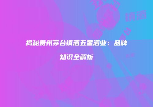 揭秘贵州茅台镇酒五星酒业：品牌知识全解析